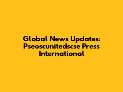Global News Updates: Pseoscunitedscse Press International