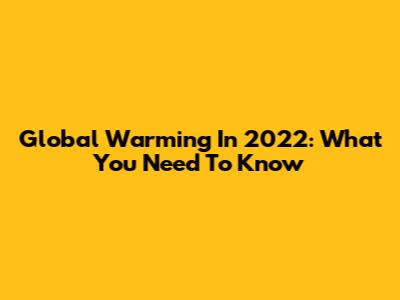 Global Warming In 2022: What You Need To Know