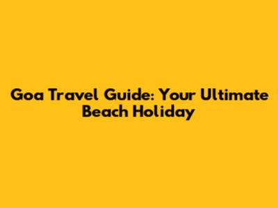 Goa Travel Guide: Your Ultimate Beach Holiday