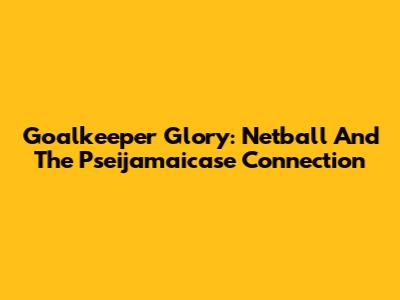 Goalkeeper Glory: Netball And The Pseijamaicase Connection