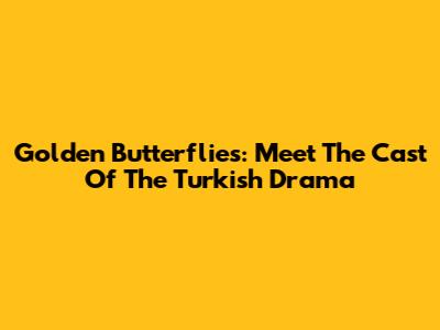 Golden Butterflies: Meet The Cast Of The Turkish Drama