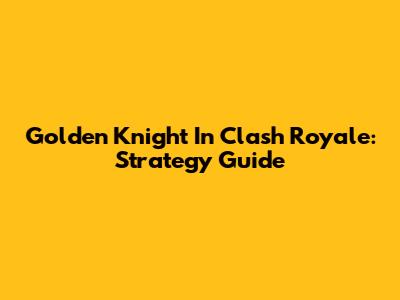 Golden Knight In Clash Royale: Strategy Guide