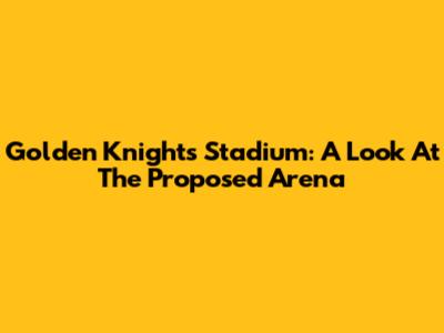 Golden Knights Stadium: A Look At The Proposed Arena