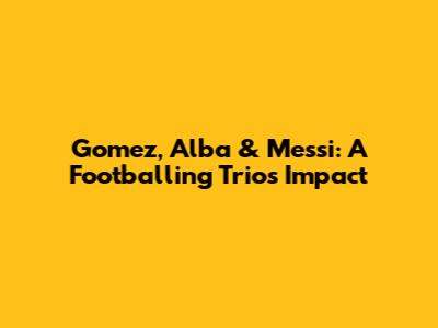Gomez, Alba & Messi: A Footballing Trio's Impact