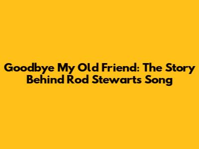 Goodbye My Old Friend: The Story Behind Rod Stewart's Song