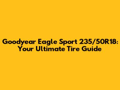 Goodyear Eagle Sport 235/50R18: Your Ultimate Tire Guide