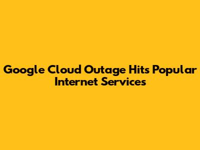 Google Cloud Outage Hits Popular Internet Services