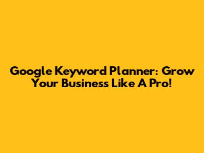 Google Keyword Planner: Grow Your Business Like A Pro!