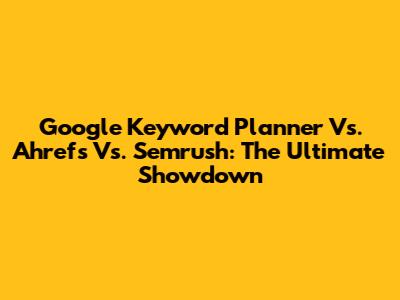 Google Keyword Planner Vs. Ahrefs Vs. Semrush: The Ultimate Showdown