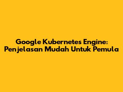 Google Kubernetes Engine: Penjelasan Mudah Untuk Pemula
