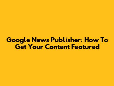 Google News Publisher: How To Get Your Content Featured