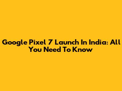 Google Pixel 7 Launch In India: All You Need To Know