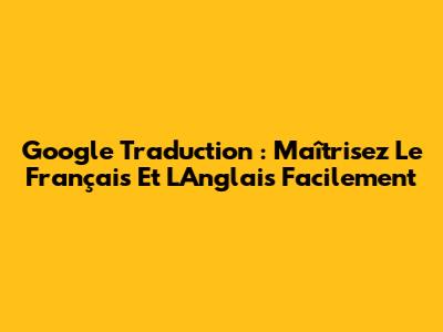 Google Traduction : Maîtrisez Le Français Et L'Anglais Facilement