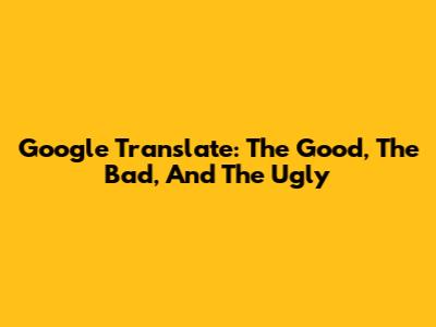 Google Translate: The Good, The Bad, And The Ugly