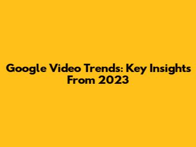 Google Video Trends: Key Insights From 2023