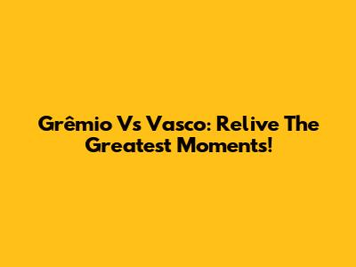 Grêmio Vs Vasco: Relive The Greatest Moments!