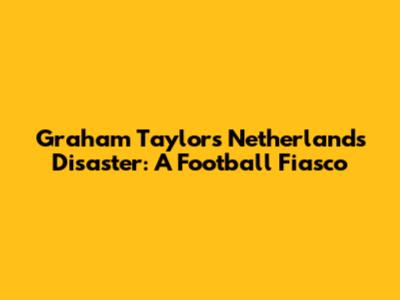 Graham Taylor's Netherlands Disaster: A Football Fiasco