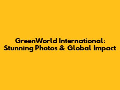 GreenWorld International: Stunning Photos & Global Impact