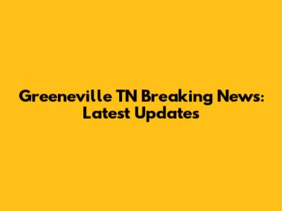 Greeneville TN Breaking News: Latest Updates