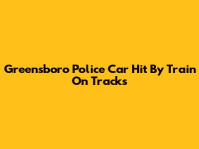 Greensboro Police Car Hit By Train On Tracks