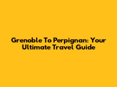 Grenoble To Perpignan: Your Ultimate Travel Guide