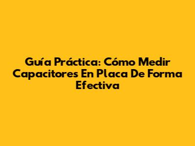 Guía Práctica: Cómo Medir Capacitores En Placa De Forma Efectiva