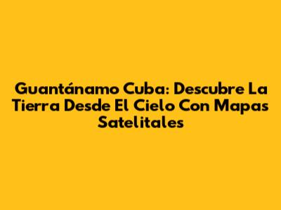 Guantánamo Cuba: Descubre La Tierra Desde El Cielo Con Mapas Satelitales