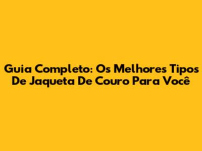 Guia Completo: Os Melhores Tipos De Jaqueta De Couro Para Você
