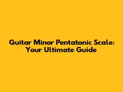Guitar Minor Pentatonic Scale: Your Ultimate Guide
