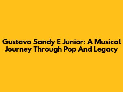 Gustavo Sandy E Junior: A Musical Journey Through Pop And Legacy