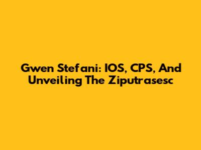 Gwen Stefani: IOS, CPS, And Unveiling The Ziputrasesc