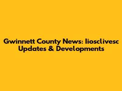 Gwinnett County News: Iiosclivesc Updates & Developments