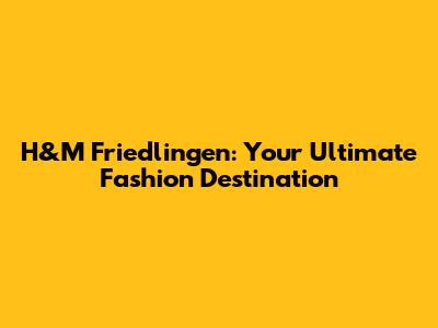 H&M Friedlingen: Your Ultimate Fashion Destination