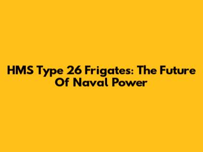 HMS Type 26 Frigates: The Future Of Naval Power