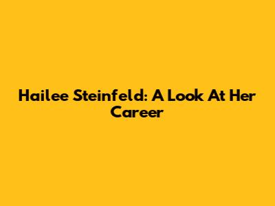 Hailee Steinfeld: A Look At Her Career