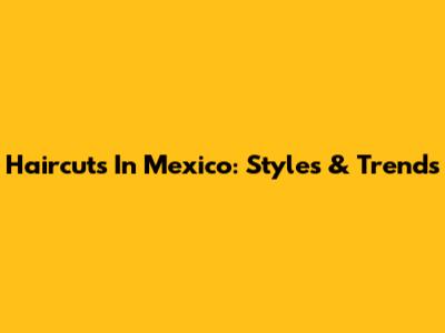 Haircuts In Mexico: Styles & Trends