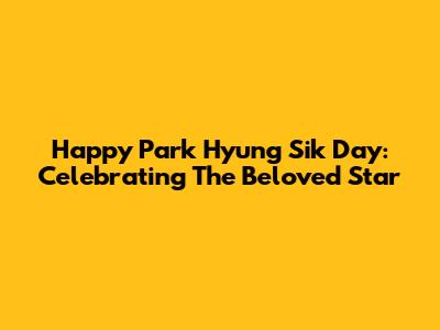 Happy Park Hyung Sik Day: Celebrating The Beloved Star