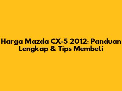 Harga Mazda CX-5 2012: Panduan Lengkap & Tips Membeli