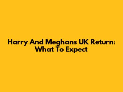 Harry And Meghan's UK Return: What To Expect
