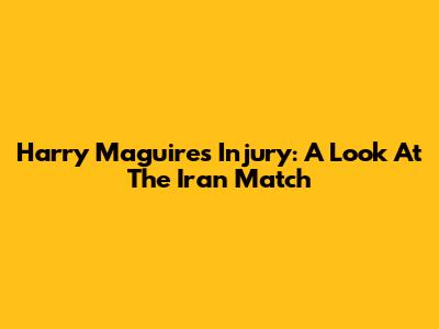 Harry Maguire's Injury: A Look At The Iran Match