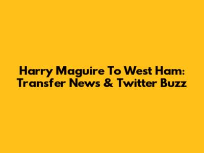 Harry Maguire To West Ham: Transfer News & Twitter Buzz