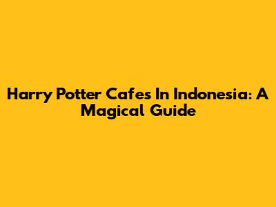 Harry Potter Cafes In Indonesia: A Magical Guide