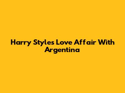 Harry Styles' Love Affair With Argentina