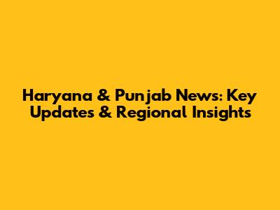 Haryana & Punjab News: Key Updates & Regional Insights