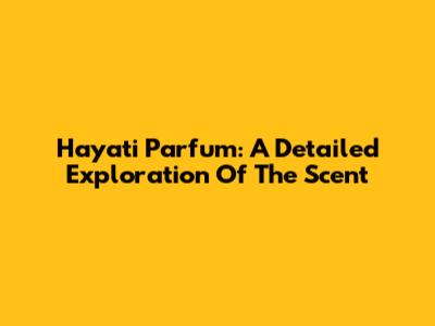 Hayati Parfum: A Detailed Exploration Of The Scent