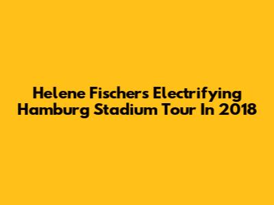 Helene Fischer's Electrifying Hamburg Stadium Tour In 2018