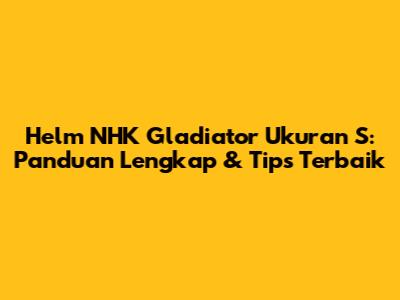 Helm NHK Gladiator Ukuran S: Panduan Lengkap & Tips Terbaik