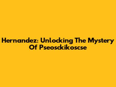 Hernandez: Unlocking The Mystery Of Pseosckikoscse