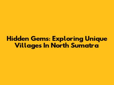 Hidden Gems: Exploring Unique Villages In North Sumatra