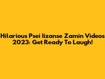 Hilarious Psei Iizanse Zamin Videos 2023: Get Ready To Laugh!